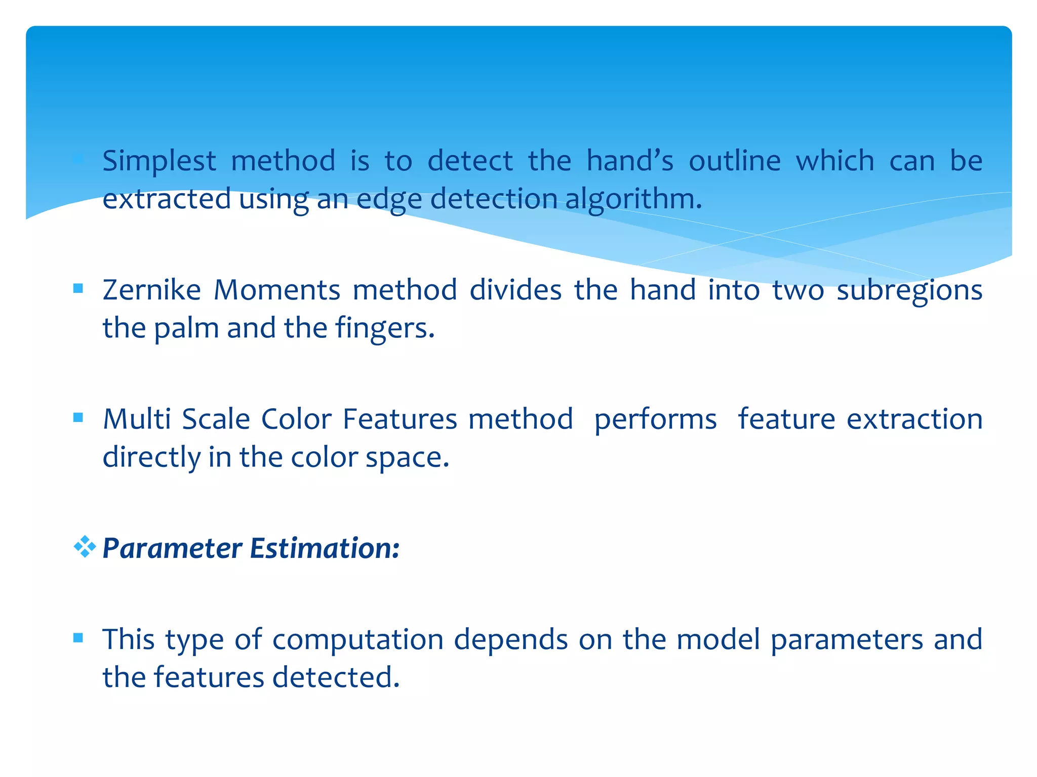  Simplest method is to detect the hand’s outline which can be
extracted using an edge detection algorithm.
 Zernike Moments method divides the hand into two subregions
the palm and the fingers.
 Multi Scale Color Features method performs feature extraction
directly in the color space.
Parameter Estimation:
 This type of computation depends on the model parameters and
the features detected.
 