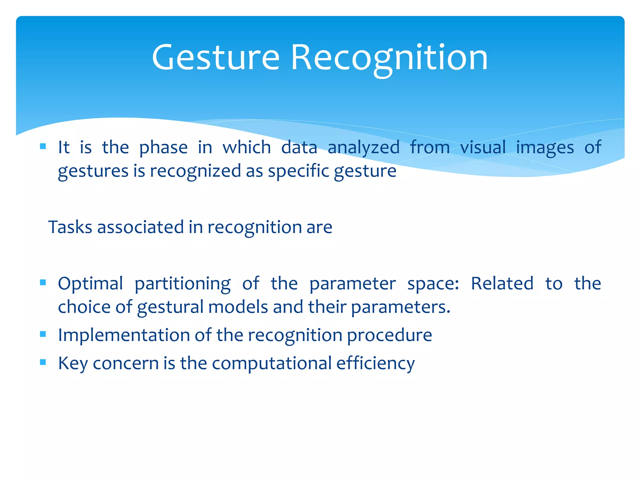  It is the phase in which data analyzed from visual images of
gestures is recognized as specific gesture
Tasks associated in recognition are
 Optimal partitioning of the parameter space: Related to the
choice of gestural models and their parameters.
 Implementation of the recognition procedure
 Key concern is the computational efficiency
Gesture Recognition
 