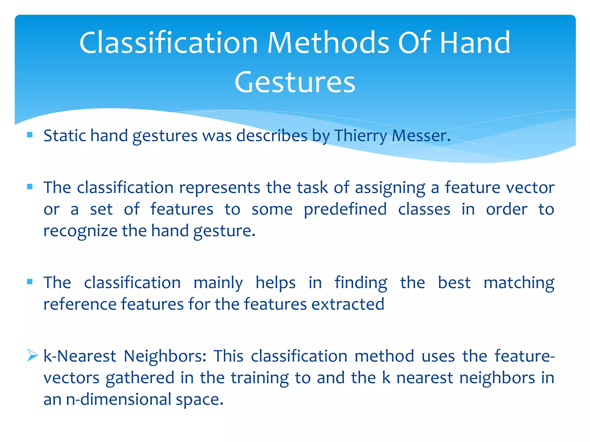  Static hand gestures was describes by Thierry Messer.
 The classification represents the task of assigning a feature vector
or a set of features to some predefined classes in order to
recognize the hand gesture.
 The classification mainly helps in finding the best matching
reference features for the features extracted
 k-Nearest Neighbors: This classification method uses the feature-
vectors gathered in the training to and the k nearest neighbors in
an n-dimensional space.
Classification Methods Of Hand
Gestures
 
