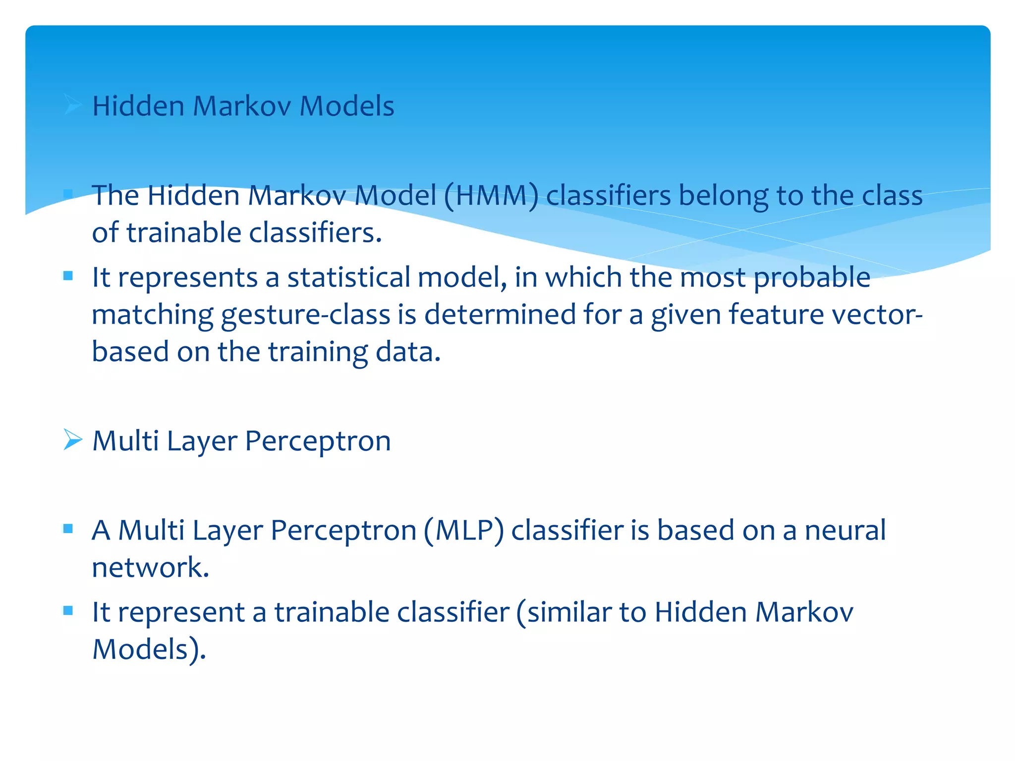  Hidden Markov Models
 The Hidden Markov Model (HMM) classifiers belong to the class
of trainable classifiers.
 It represents a statistical model, in which the most probable
matching gesture-class is determined for a given feature vector-
based on the training data.
 Multi Layer Perceptron
 A Multi Layer Perceptron (MLP) classifier is based on a neural
network.
 It represent a trainable classifier (similar to Hidden Markov
Models).
 
