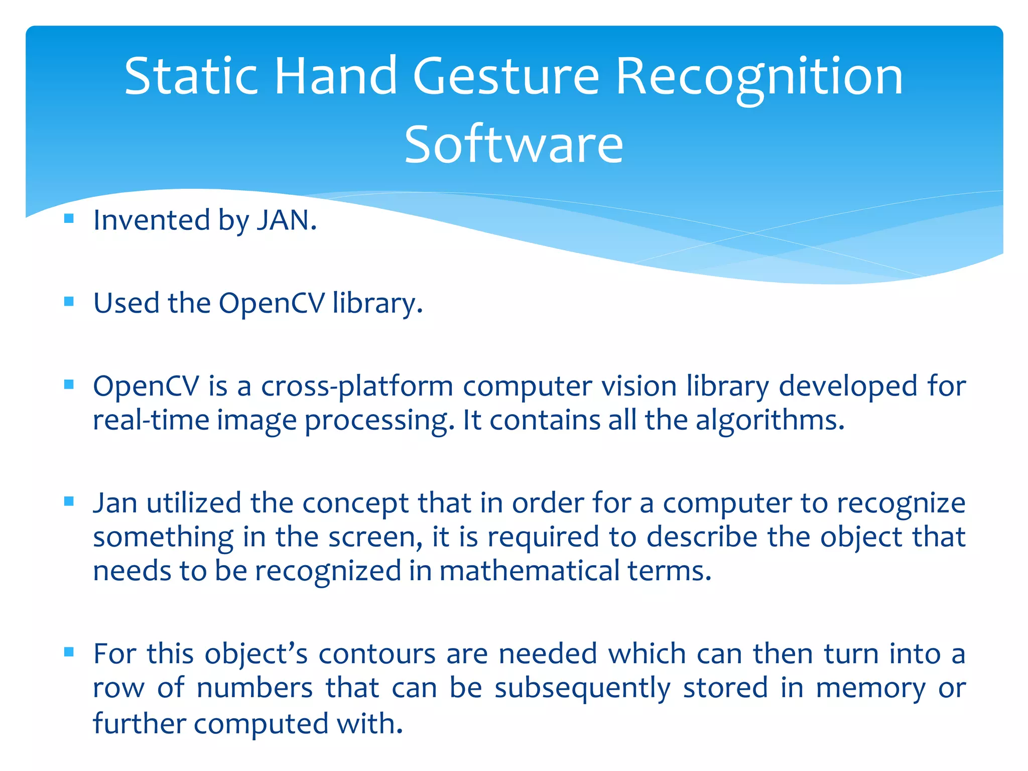  Invented by JAN.
 Used the OpenCV library.
 OpenCV is a cross-platform computer vision library developed for
real-time image processing. It contains all the algorithms.
 Jan utilized the concept that in order for a computer to recognize
something in the screen, it is required to describe the object that
needs to be recognized in mathematical terms.
 For this object’s contours are needed which can then turn into a
row of numbers that can be subsequently stored in memory or
further computed with.
Static Hand Gesture Recognition
Software
 