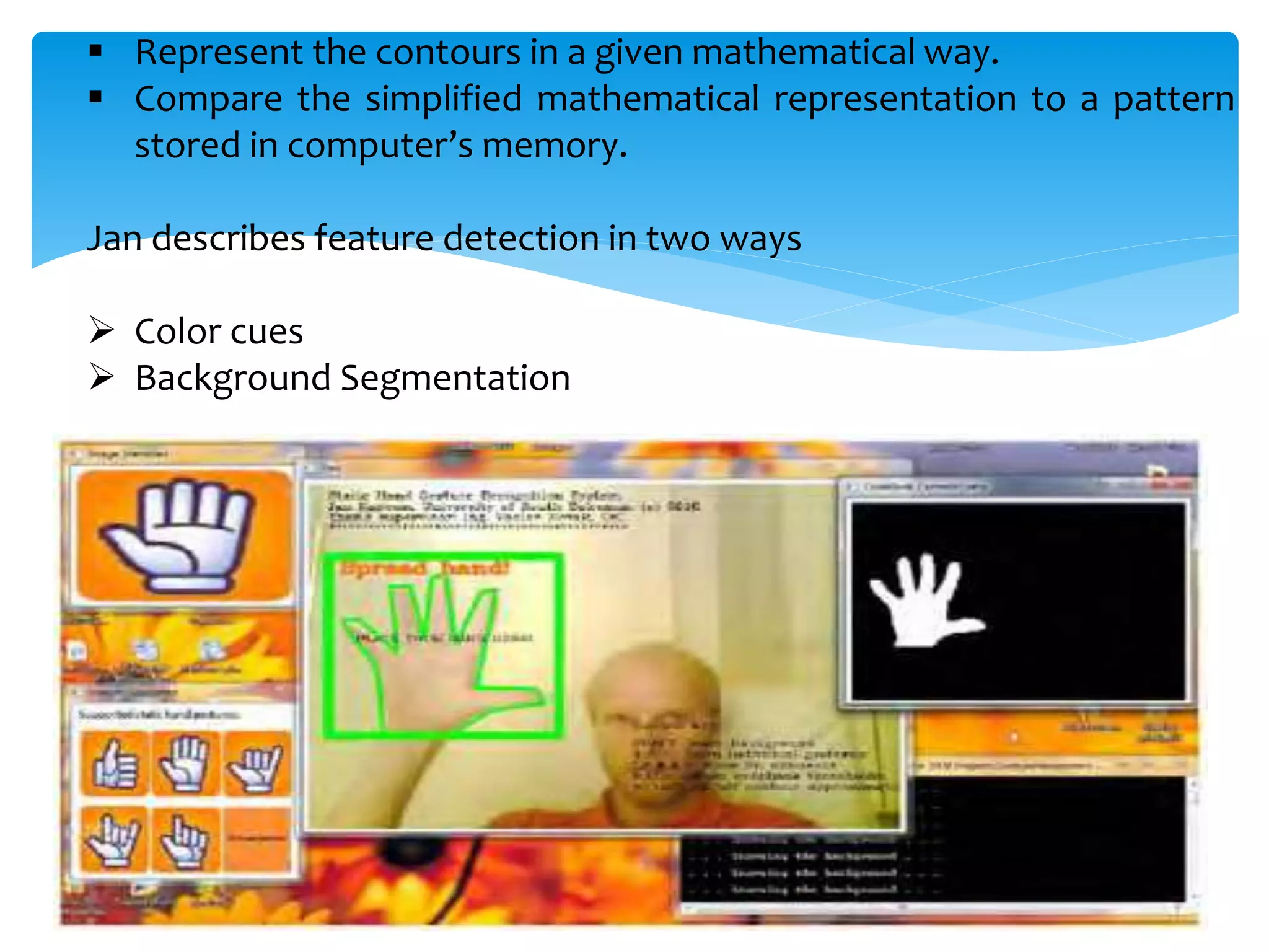  Represent the contours in a given mathematical way.
 Compare the simplified mathematical representation to a pattern
stored in computer’s memory.
Jan describes feature detection in two ways
 Color cues
 Background Segmentation
 