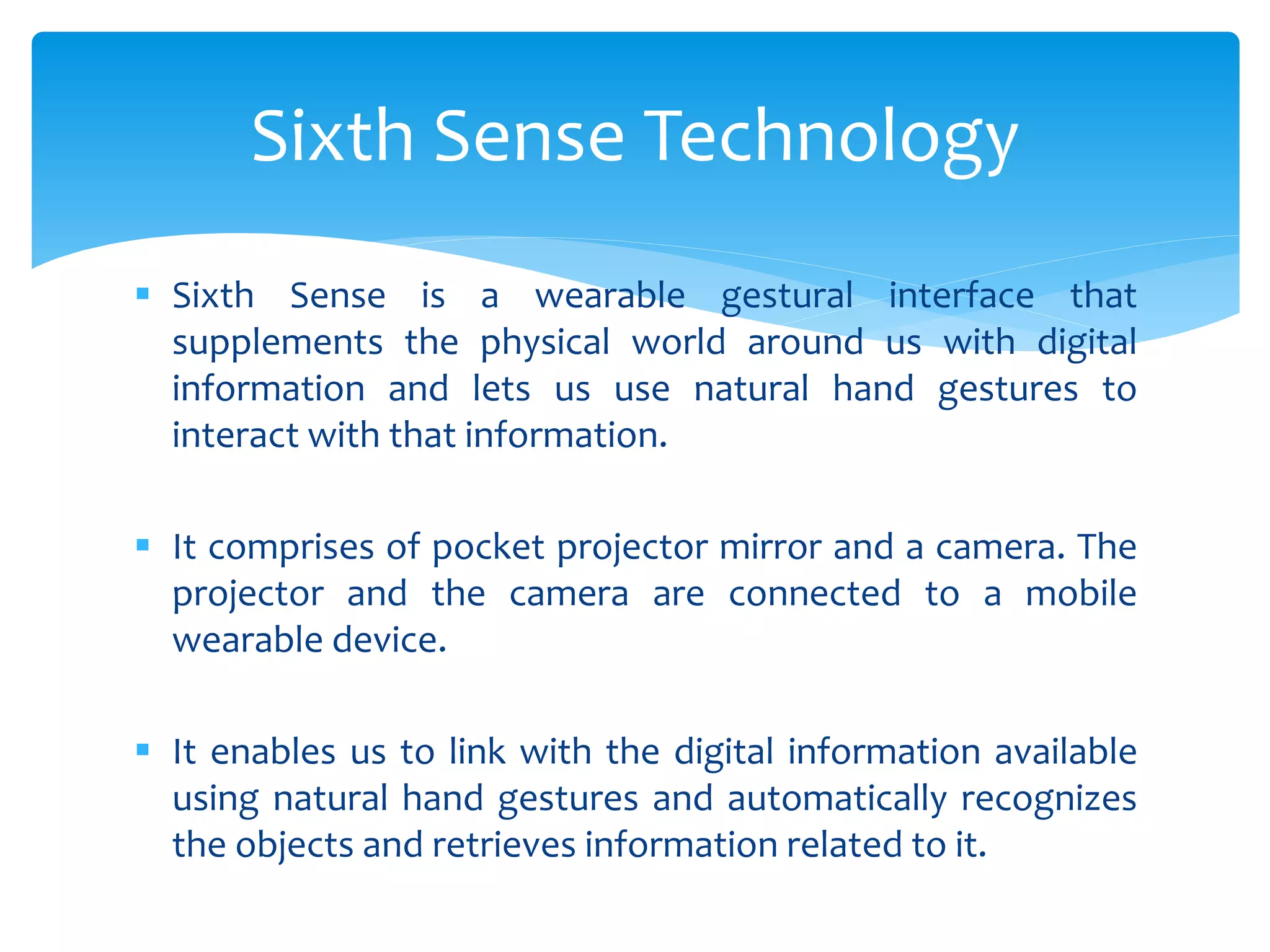  Sixth Sense is a wearable gestural interface that
supplements the physical world around us with digital
information and lets us use natural hand gestures to
interact with that information.
 It comprises of pocket projector mirror and a camera. The
projector and the camera are connected to a mobile
wearable device.
 It enables us to link with the digital information available
using natural hand gestures and automatically recognizes
the objects and retrieves information related to it.
Sixth Sense Technology
 