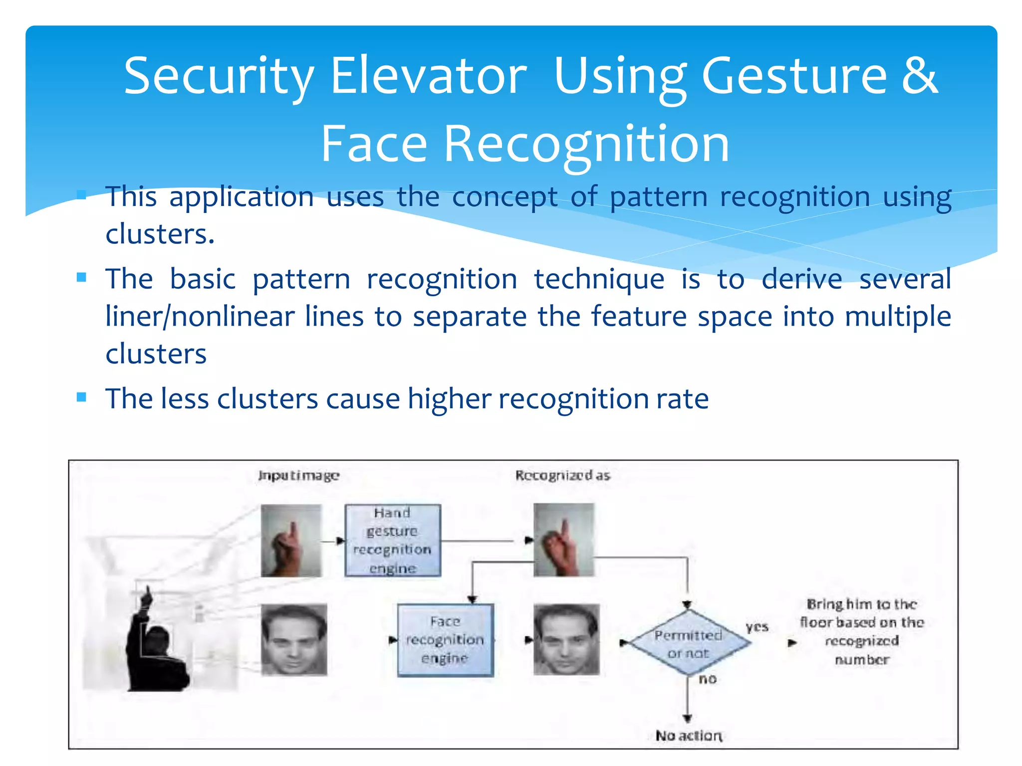  This application uses the concept of pattern recognition using
clusters.
 The basic pattern recognition technique is to derive several
liner/nonlinear lines to separate the feature space into multiple
clusters
 The less clusters cause higher recognition rate
Security Elevator Using Gesture &
Face Recognition
 