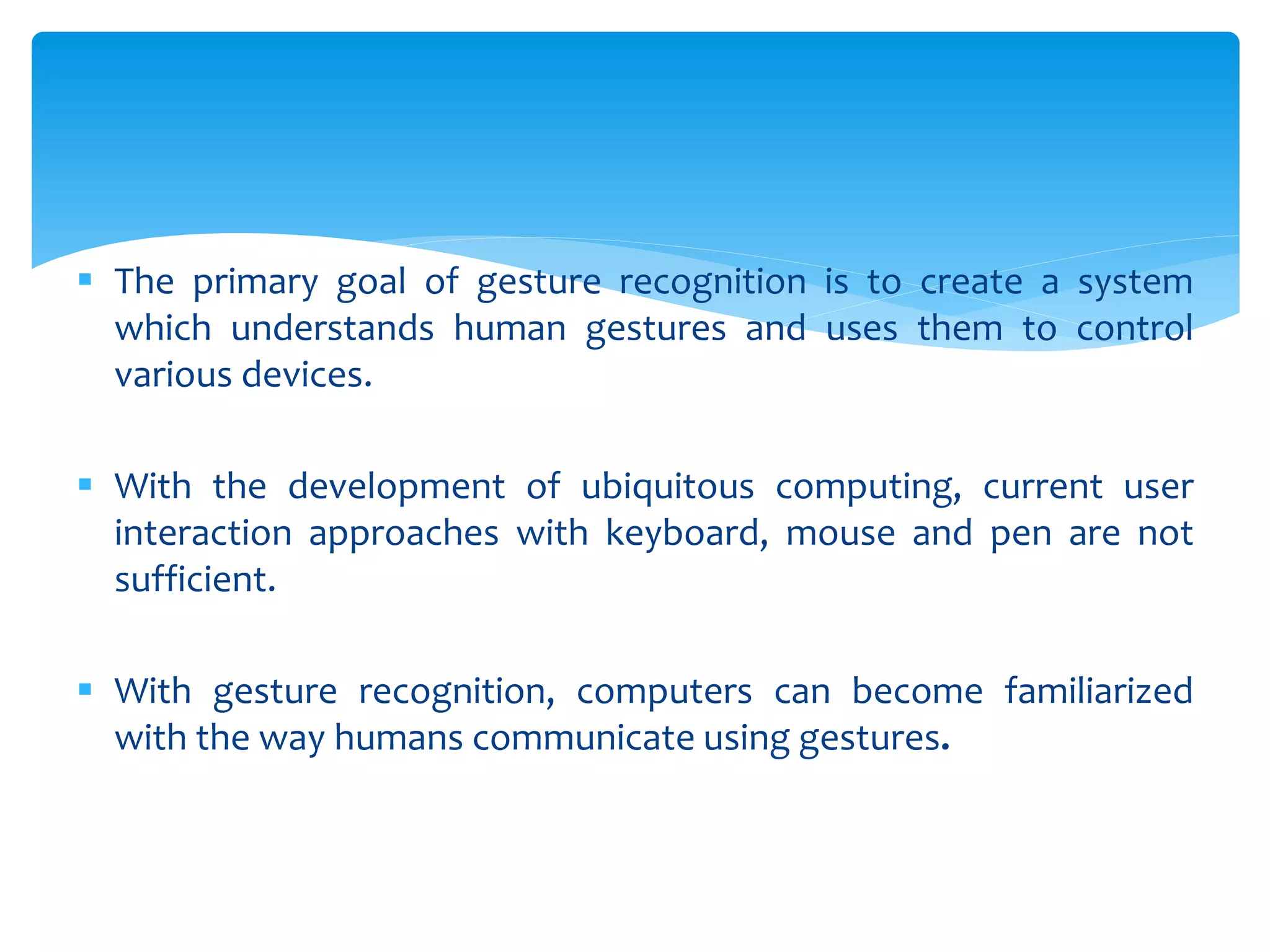  The primary goal of gesture recognition is to create a system
which understands human gestures and uses them to control
various devices.
 With the development of ubiquitous computing, current user
interaction approaches with keyboard, mouse and pen are not
sufficient.
 With gesture recognition, computers can become familiarized
with the way humans communicate using gestures.
 