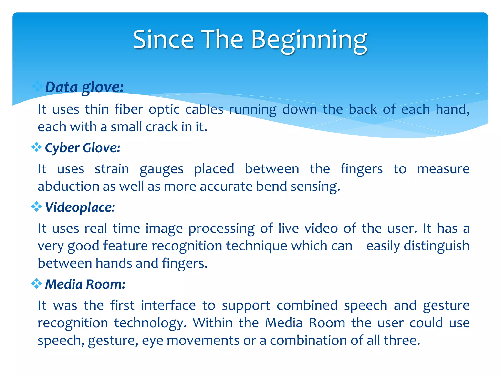 Data glove:
It uses thin fiber optic cables running down the back of each hand,
each with a small crack in it.
Cyber Glove:
It uses strain gauges placed between the fingers to measure
abduction as well as more accurate bend sensing.
Videoplace:
It uses real time image processing of live video of the user. It has a
very good feature recognition technique which can easily distinguish
between hands and fingers.
Media Room:
It was the first interface to support combined speech and gesture
recognition technology. Within the Media Room the user could use
speech, gesture, eye movements or a combination of all three.
Since The Beginning
 