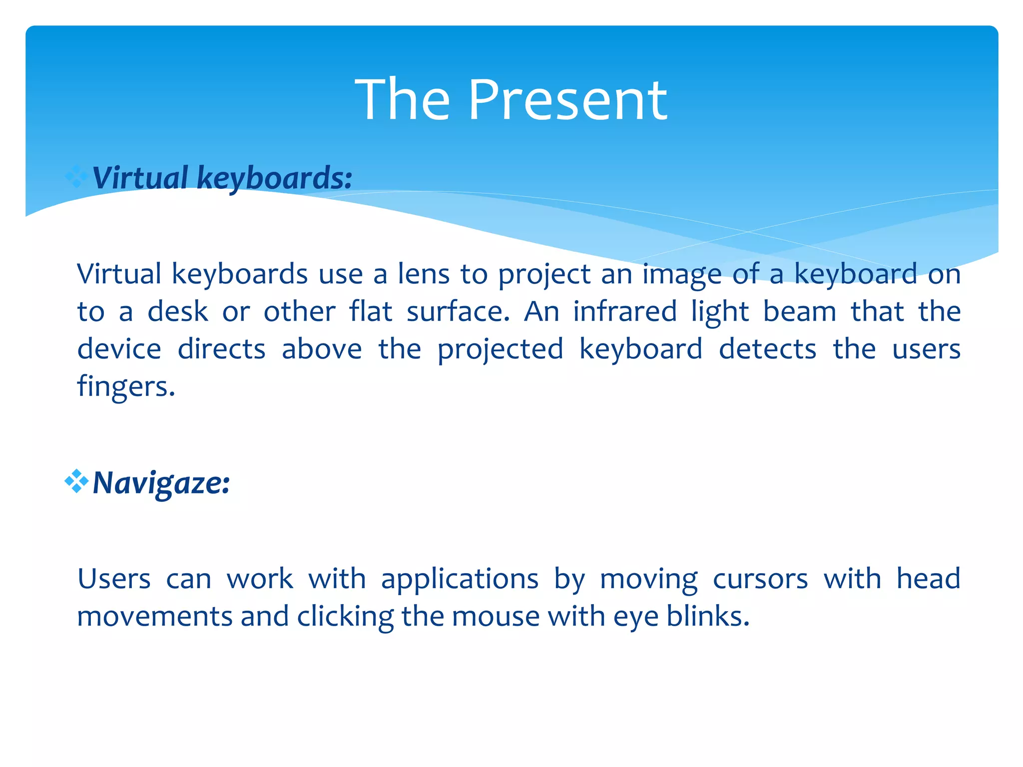 Virtual keyboards:
Virtual keyboards use a lens to project an image of a keyboard on
to a desk or other flat surface. An infrared light beam that the
device directs above the projected keyboard detects the users
fingers.
Navigaze:
Users can work with applications by moving cursors with head
movements and clicking the mouse with eye blinks.
The Present
 
