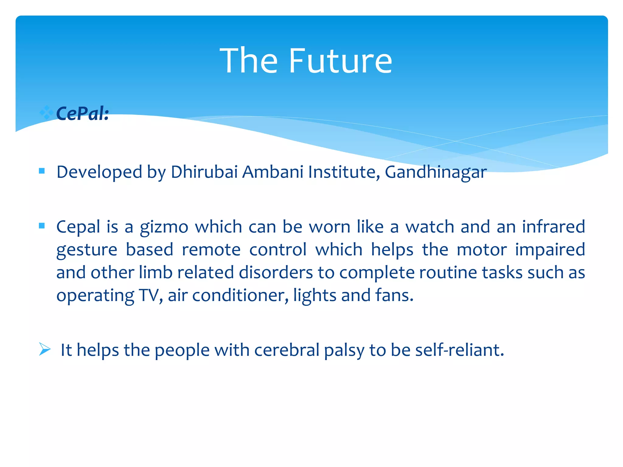 CePal:
 Developed by Dhirubai Ambani Institute, Gandhinagar
 Cepal is a gizmo which can be worn like a watch and an infrared
gesture based remote control which helps the motor impaired
and other limb related disorders to complete routine tasks such as
operating TV, air conditioner, lights and fans.
 It helps the people with cerebral palsy to be self-reliant.
The Future
 