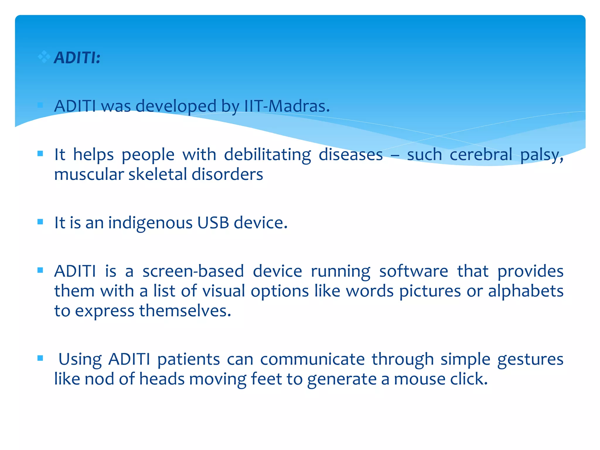 ADITI:
 ADITI was developed by IIT-Madras.
 It helps people with debilitating diseases – such cerebral palsy,
muscular skeletal disorders
 It is an indigenous USB device.
 ADITI is a screen-based device running software that provides
them with a list of visual options like words pictures or alphabets
to express themselves.
 Using ADITI patients can communicate through simple gestures
like nod of heads moving feet to generate a mouse click.
 