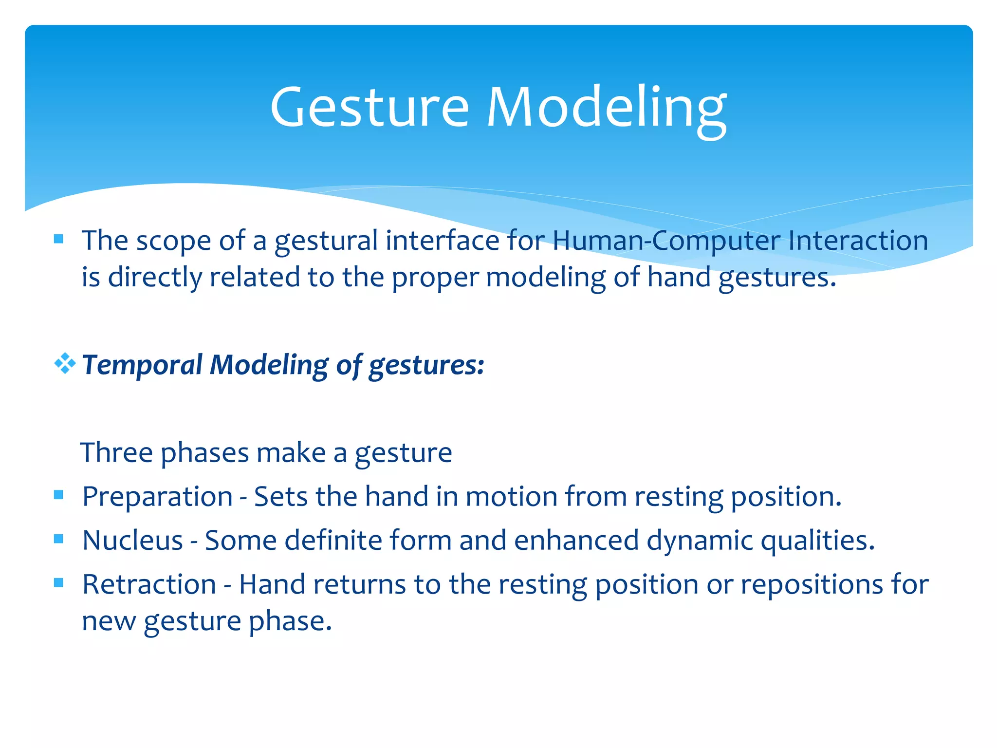  The scope of a gestural interface for Human-Computer Interaction
is directly related to the proper modeling of hand gestures.
Temporal Modeling of gestures:
Three phases make a gesture
 Preparation - Sets the hand in motion from resting position.
 Nucleus - Some definite form and enhanced dynamic qualities.
 Retraction - Hand returns to the resting position or repositions for
new gesture phase.
Gesture Modeling
 