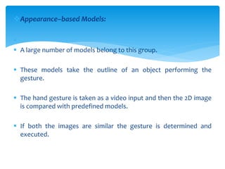 Appearance–based Models:

 A large number of models belong to this group.
 These models take the outline of an object performing the
gesture.
 The hand gesture is taken as a video input and then the 2D image
is compared with predefined models.
 If both the images are similar the gesture is determined and
executed.
 