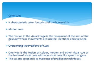  Color cues
 It characteristic color footprints of the human skin.
 Motion cues
 The motion in the visual image is the movement of the arm of the
gesturer whose movements are located, identified and executed
 Overcoming the Problems of Cues:
 One way is the fusion of colour, motion and other visual cue or
the fusion of visual cues with non-visual cues like speech or gaze.
 The second solution is to make use of prediction techniques.
 
