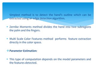  Simplest method is to detect the hand’s outline which can be
extracted using an edge detection algorithm.
 Zernike Moments method divides the hand into two subregions
the palm and the fingers.
 Multi Scale Color Features method performs feature extraction
directly in the color space.
Parameter Estimation:
 This type of computation depends on the model parameters and
the features detected.
 