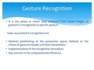  It is the phase in which data analyzed from visual images of
gestures is recognized as specific gesture
Tasks associated in recognition are
 Optimal partitioning of the parameter space: Related to the
choice of gestural models and their parameters.
 Implementation of the recognition procedure
 Key concern is the computational efficiency
Gesture Recognition
 