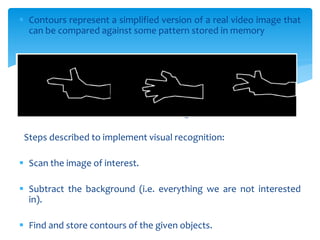  Contours represent a simplified version of a real video image that
can be compared against some pattern stored in memory
Contours of the hand gesture
Steps described to implement visual recognition:
 Scan the image of interest.
 Subtract the background (i.e. everything we are not interested
in).
 Find and store contours of the given objects.
 