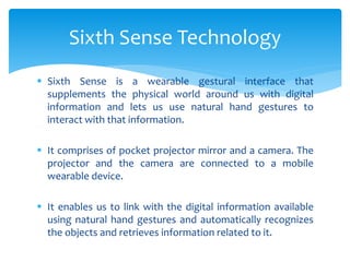  Sixth Sense is a wearable gestural interface that
supplements the physical world around us with digital
information and lets us use natural hand gestures to
interact with that information.
 It comprises of pocket projector mirror and a camera. The
projector and the camera are connected to a mobile
wearable device.
 It enables us to link with the digital information available
using natural hand gestures and automatically recognizes
the objects and retrieves information related to it.
Sixth Sense Technology
 