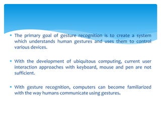  The primary goal of gesture recognition is to create a system
which understands human gestures and uses them to control
various devices.
 With the development of ubiquitous computing, current user
interaction approaches with keyboard, mouse and pen are not
sufficient.
 With gesture recognition, computers can become familiarized
with the way humans communicate using gestures.
 
