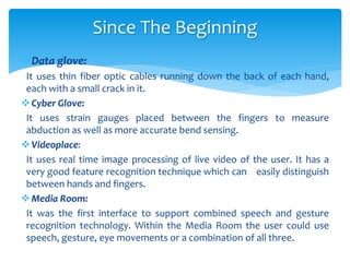 Data glove:
It uses thin fiber optic cables running down the back of each hand,
each with a small crack in it.
Cyber Glove:
It uses strain gauges placed between the fingers to measure
abduction as well as more accurate bend sensing.
Videoplace:
It uses real time image processing of live video of the user. It has a
very good feature recognition technique which can easily distinguish
between hands and fingers.
Media Room:
It was the first interface to support combined speech and gesture
recognition technology. Within the Media Room the user could use
speech, gesture, eye movements or a combination of all three.
Since The Beginning
 