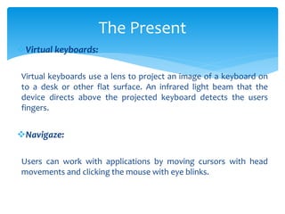 Virtual keyboards:
Virtual keyboards use a lens to project an image of a keyboard on
to a desk or other flat surface. An infrared light beam that the
device directs above the projected keyboard detects the users
fingers.
Navigaze:
Users can work with applications by moving cursors with head
movements and clicking the mouse with eye blinks.
The Present
 