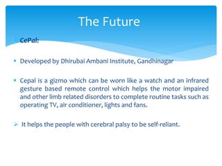 CePal:
 Developed by Dhirubai Ambani Institute, Gandhinagar
 Cepal is a gizmo which can be worn like a watch and an infrared
gesture based remote control which helps the motor impaired
and other limb related disorders to complete routine tasks such as
operating TV, air conditioner, lights and fans.
 It helps the people with cerebral palsy to be self-reliant.
The Future
 