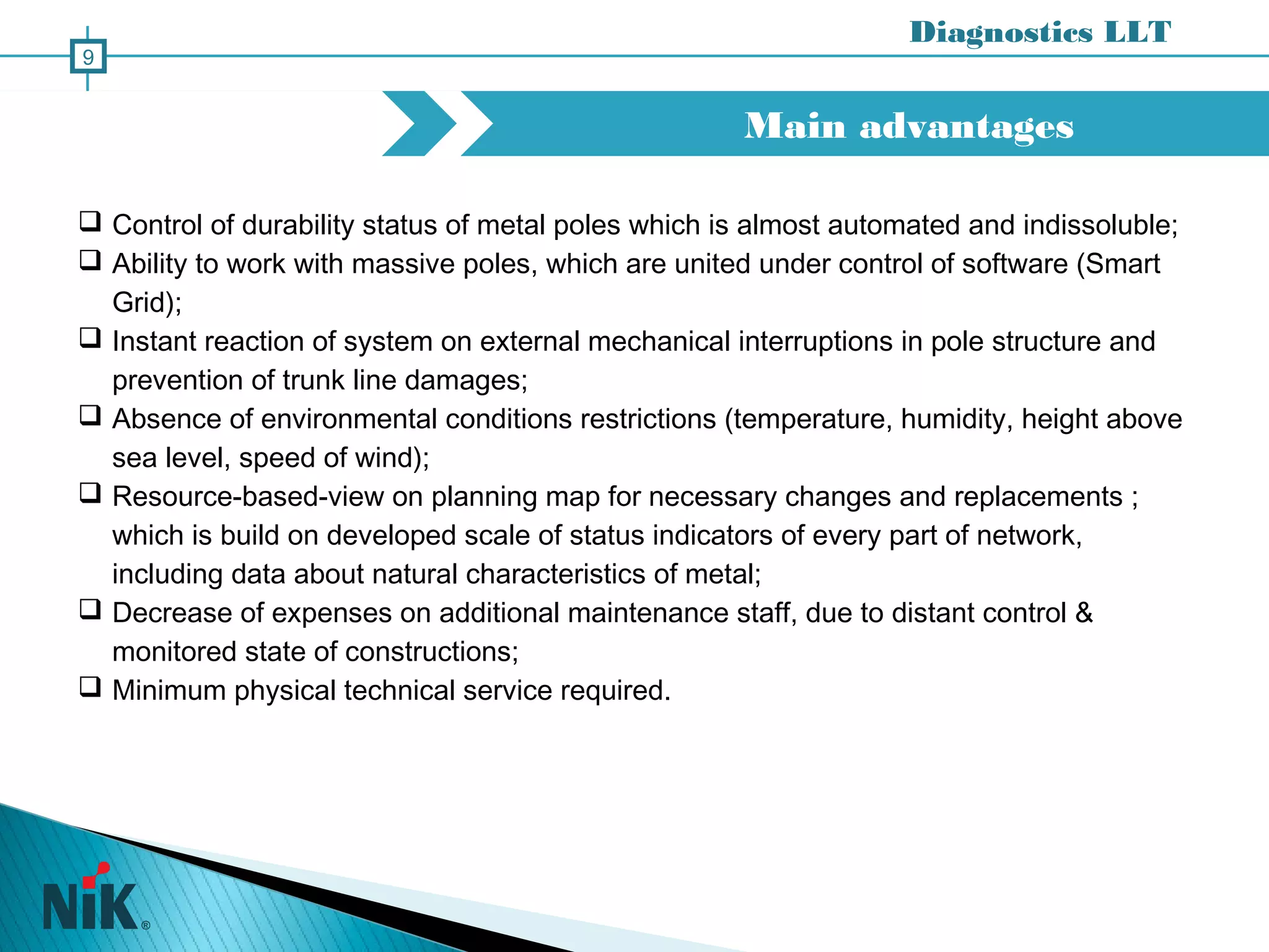 Main advantages
Diagnostics LLT
9
 Control of durability status of metal poles which is almost automated and indissoluble;
 Ability to work with massive poles, which are united under control of software (Smart
Grid);
 Instant reaction of system on external mechanical interruptions in pole structure and
prevention of trunk line damages;
 Absence of environmental conditions restrictions (temperature, humidity, height above
sea level, speed of wind);
 Resource-based-view on planning map for necessary changes and replacements ;
which is build on developed scale of status indicators of every part of network,
including data about natural characteristics of metal;
 Decrease of expenses on additional maintenance staff, due to distant control &
monitored state of constructions;
 Minimum physical technical service required.
 
