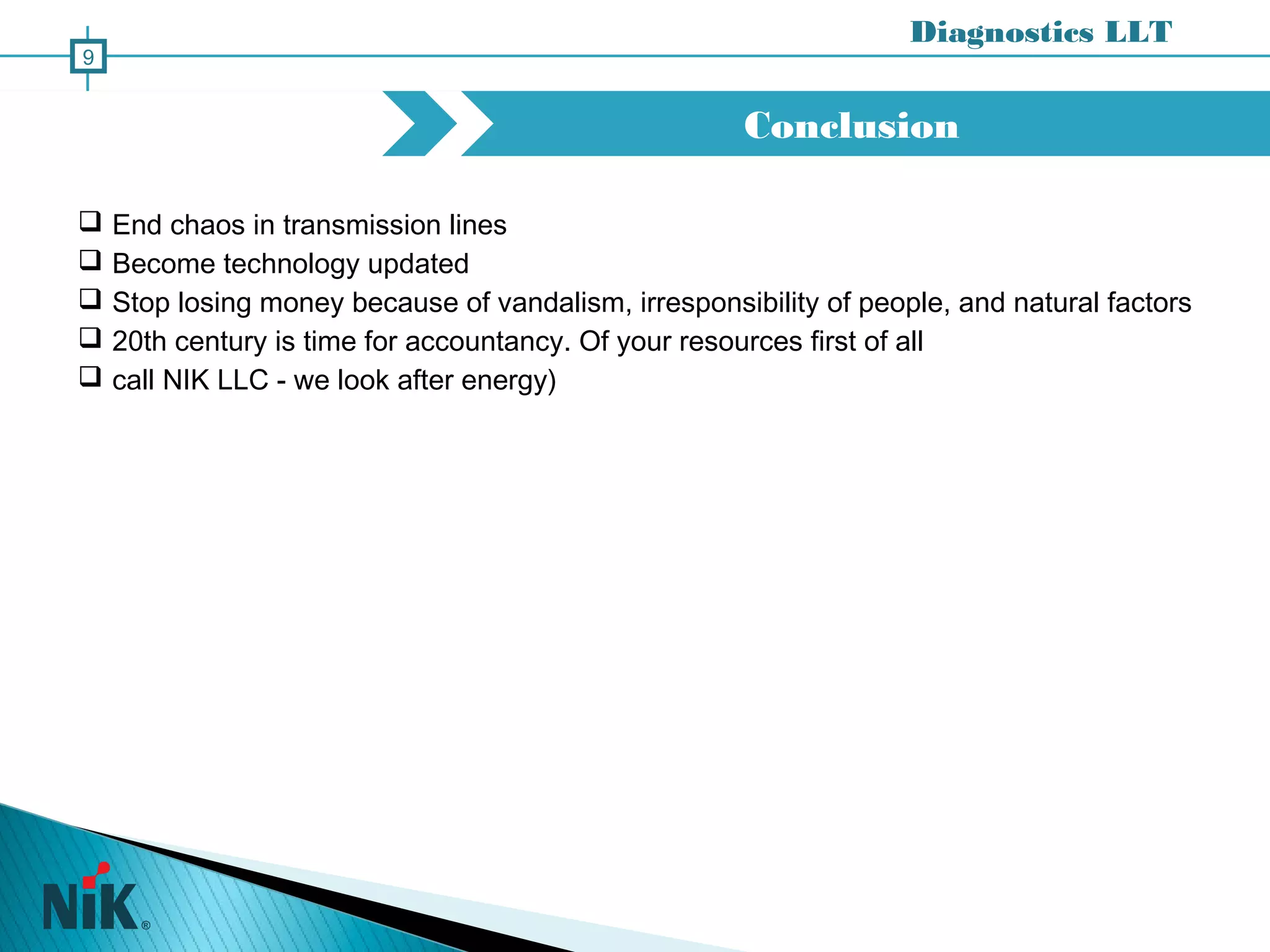 Conclusion
Diagnostics LLT
9
 End chaos in transmission lines
 Become technology updated
 Stop losing money because of vandalism, irresponsibility of people, and natural factors
 20th century is time for accountancy. Of your resources first of all
 call NIK LLC - we look after energy)
 