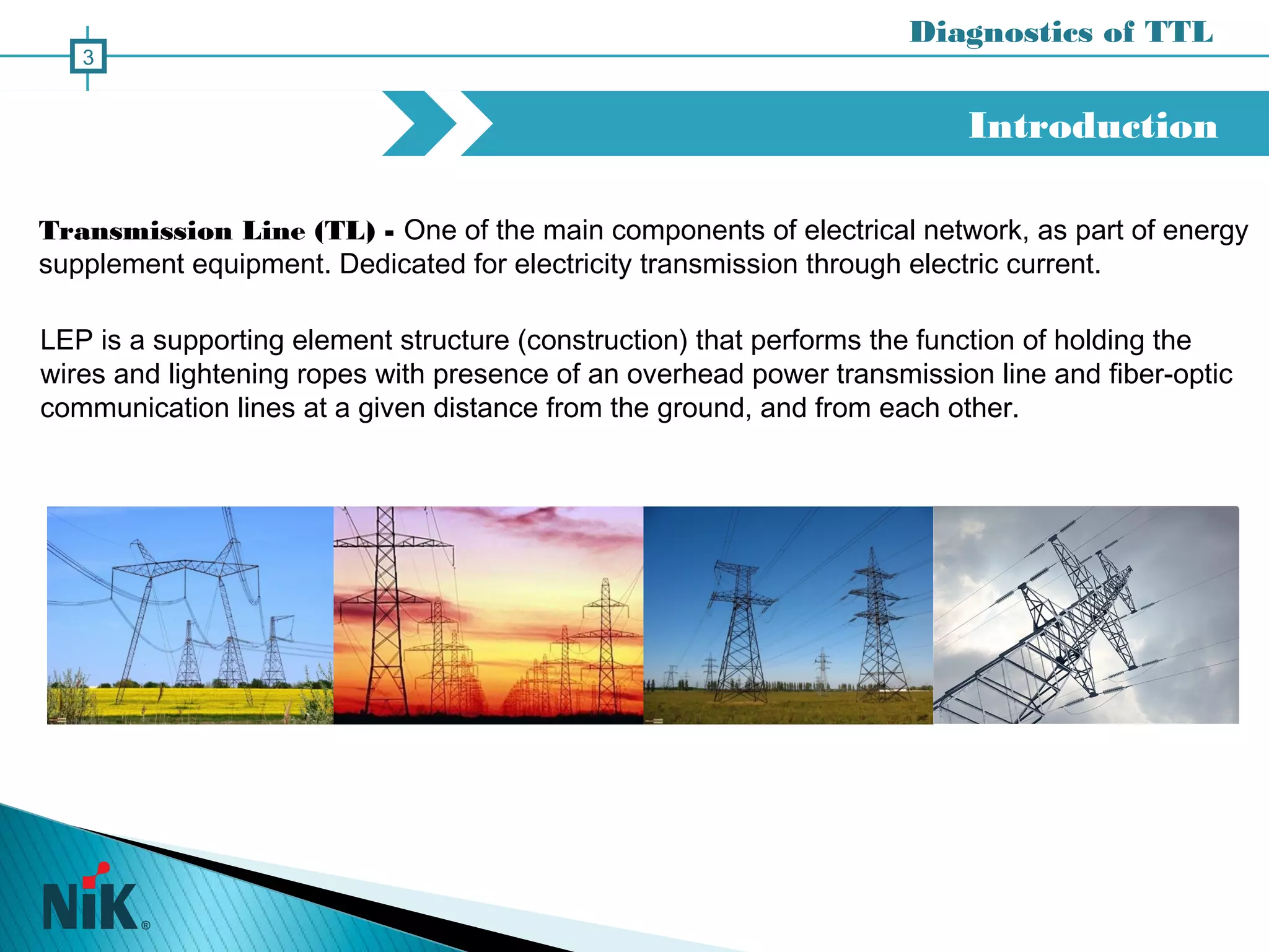 Transmission Line (TL) - One of the main components of electrical network, as part of energy
supplement equipment. Dedicated for electricity transmission through electric current.
Introduction
3
LEP is a supporting element structure (construction) that performs the function of holding the
wires and lightening ropes with presence of an overhead power transmission line and fiber-optic
communication lines at a given distance from the ground, and from each other.
Diagnostics of TTL
 
