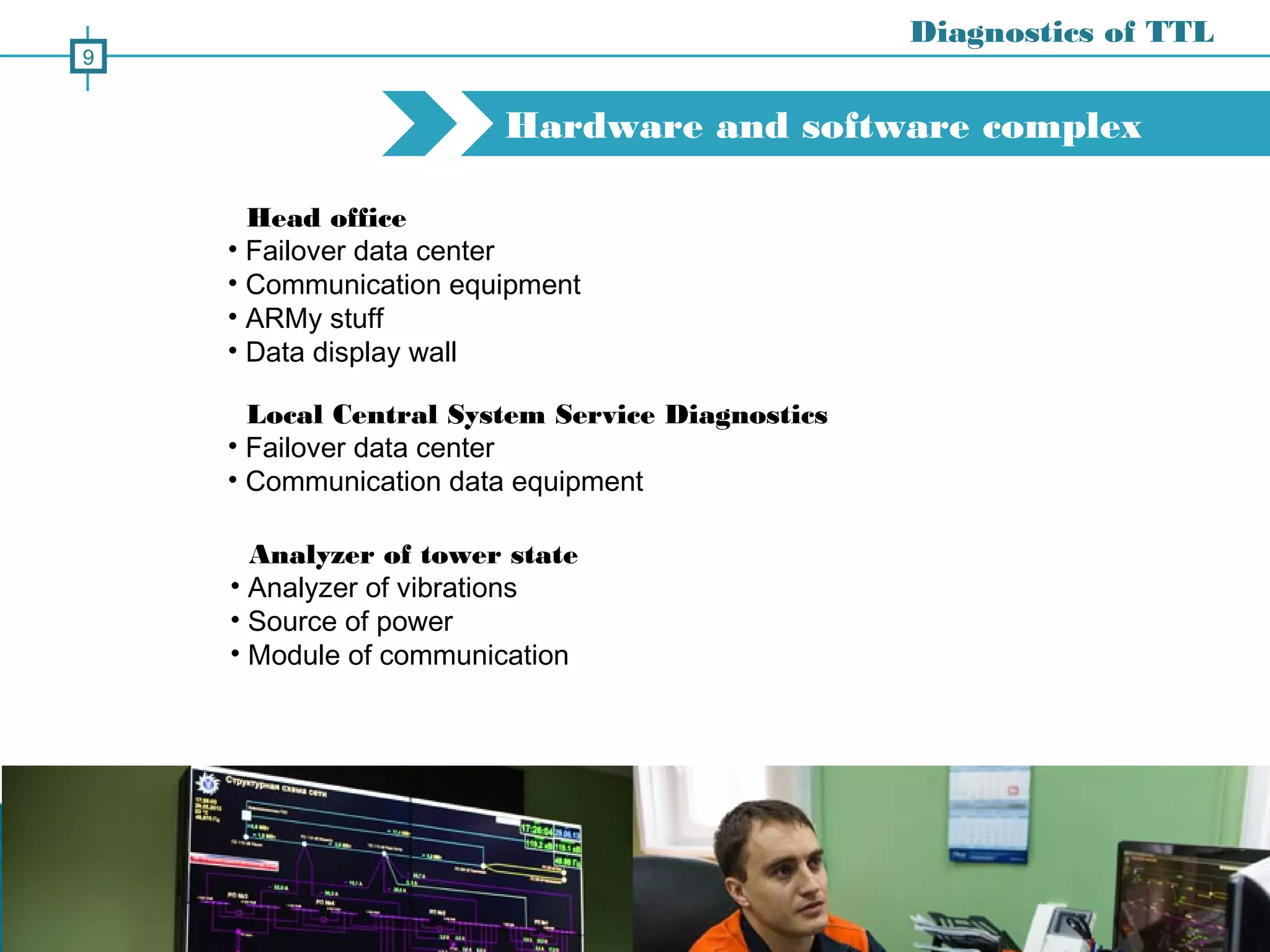 Hardware and software complex
Diagnostics of TTL
9
Head office
• Failover data center
• Communication equipment
• ARMy stuff
• Data display wall
Local Central System Service Diagnostics
• Failover data center
• Communication data equipment
Analyzer of tower state
• Analyzer of vibrations
• Source of power
• Module of communication
 