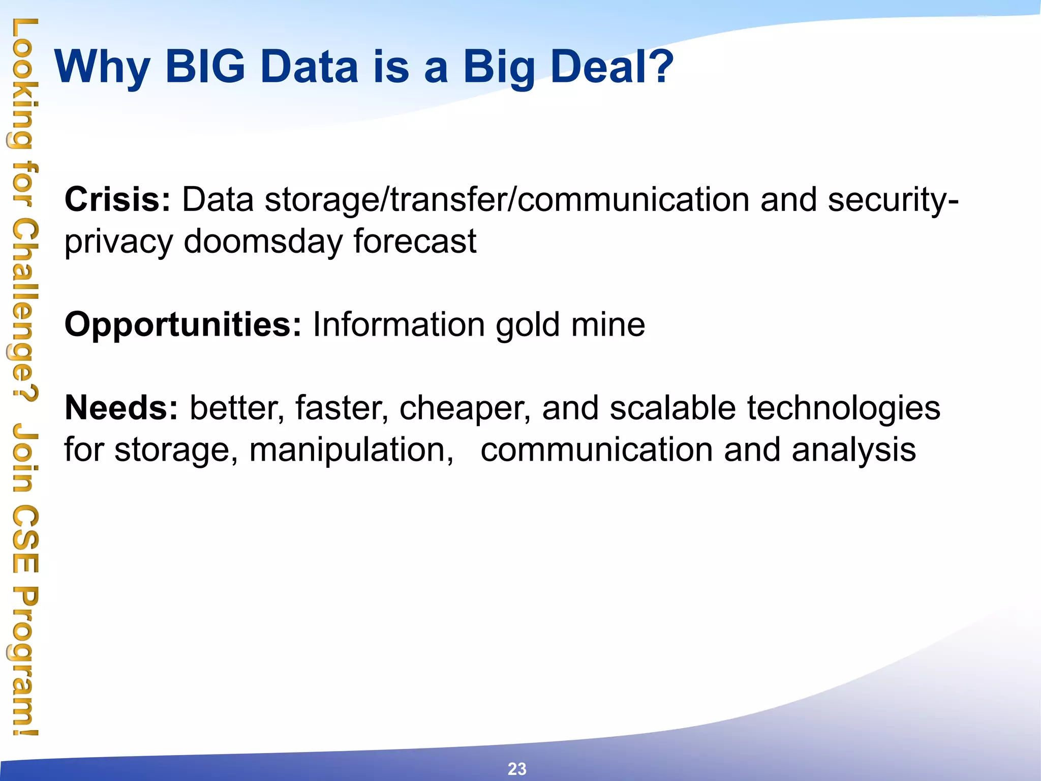 Why BIG Data is a Big Deal?
Crisis: Data storage/transfer/communication and security-
privacy doomsday forecast
Opportunities: Information gold mine
Needs: better, faster, cheaper, and scalable technologies
for storage, manipulation, communication and analysis
23
 