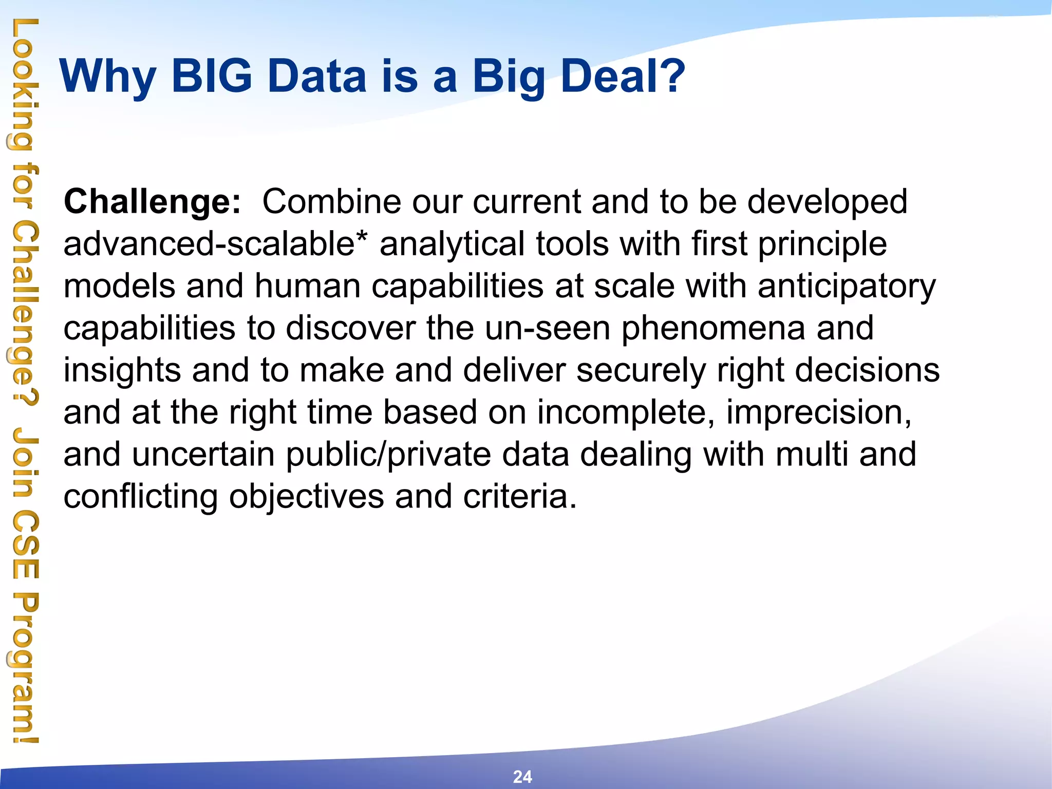 Why BIG Data is a Big Deal?
Challenge: Combine our current and to be developed
advanced-scalable* analytical tools with first principle
models and human capabilities at scale with anticipatory
capabilities to discover the un-seen phenomena and
insights and to make and deliver securely right decisions
and at the right time based on incomplete, imprecision,
and uncertain public/private data dealing with multi and
conflicting objectives and criteria.
24
 