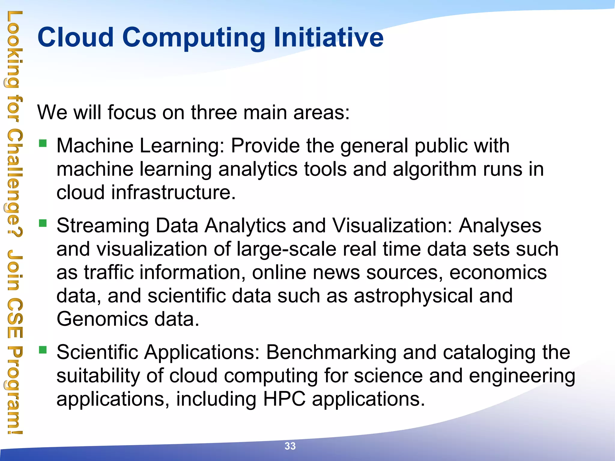Cloud Computing Initiative
We will focus on three main areas:
 Machine Learning: Provide the general public with
machine learning analytics tools and algorithm runs in
cloud infrastructure.
 Streaming Data Analytics and Visualization: Analyses
and visualization of large-scale real time data sets such
as traffic information, online news sources, economics
data, and scientific data such as astrophysical and
Genomics data.
 Scientific Applications: Benchmarking and cataloging the
suitability of cloud computing for science and engineering
applications, including HPC applications.
33
 