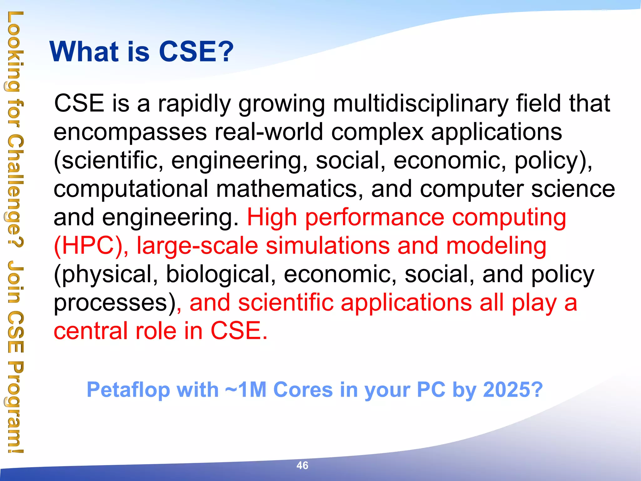 What is CSE?
CSE is a rapidly growing multidisciplinary field that
encompasses real-world complex applications
(scientific, engineering, social, economic, policy),
computational mathematics, and computer science
and engineering. High performance computing
(HPC), large-scale simulations and modeling
(physical, biological, economic, social, and policy
processes), and scientific applications all play a
central role in CSE.
Petaflop with ~1M Cores in your PC by 2025?
46
 