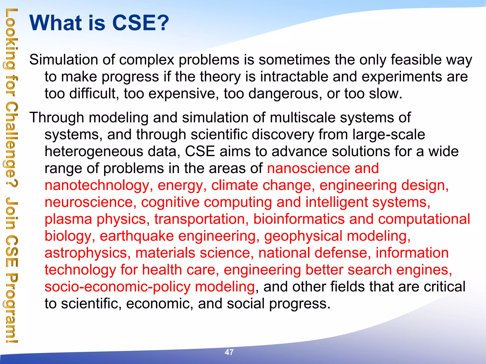 What is CSE?
Simulation of complex problems is sometimes the only feasible way
to make progress if the theory is intractable and experiments are
too difficult, too expensive, too dangerous, or too slow.
Through modeling and simulation of multiscale systems of
systems, and through scientific discovery from large-scale
heterogeneous data, CSE aims to advance solutions for a wide
range of problems in the areas of nanoscience and
nanotechnology, energy, climate change, engineering design,
neuroscience, cognitive computing and intelligent systems,
plasma physics, transportation, bioinformatics and computational
biology, earthquake engineering, geophysical modeling,
astrophysics, materials science, national defense, information
technology for health care, engineering better search engines,
socio-economic-policy modeling, and other fields that are critical
to scientific, economic, and social progress.
47
 