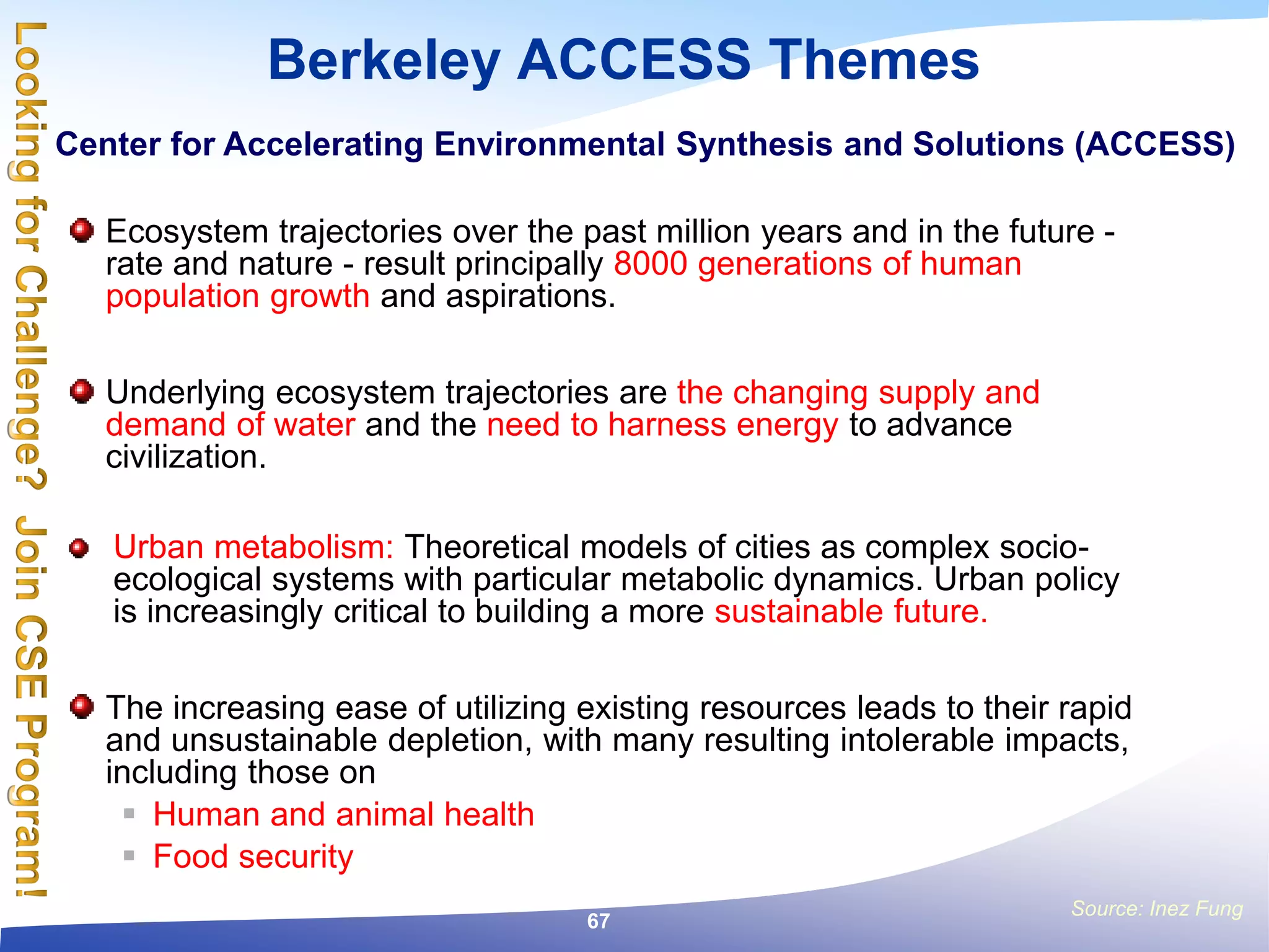 Berkeley ACCESS Themes
Ecosystem trajectories over the past million years and in the future -
rate and nature - result principally 8000 generations of human
population growth and aspirations.
Underlying ecosystem trajectories are the changing supply and
demand of water and the need to harness energy to advance
civilization.
Urban metabolism: Theoretical models of cities as complex socio-
ecological systems with particular metabolic dynamics. Urban policy
is increasingly critical to building a more sustainable future.
The increasing ease of utilizing existing resources leads to their rapid
and unsustainable depletion, with many resulting intolerable impacts,
including those on
 Human and animal health
 Food security
Source: Inez Fung
Center for Accelerating Environmental Synthesis and Solutions (ACCESS)
67
 