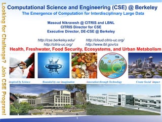 Computational Science and Engineering (CSE) @ Berkeley
The Emergence of Computation for Interdisciplinary Large Data
inspired by Science Bounded by our imagination innovation through Technology Create Social impact
Masoud Nikravesh @ CITRIS and LBNL
CITRIS Director for CSE
Executive Director, DE-CSE @ Berkeley
http://cse.berkeley.edu/ http://cloud.citris-uc.org/
http://citris-uc.org/ http://www.lbl.gov/cs
Health, Freshwater, Food Security, Ecosystems, and Urban Metabolism
1
 