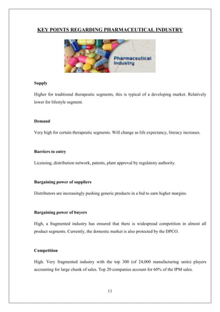 11
KEY POINTS REGARDING PHARMACEUTICAL INDUSTRY
Supply
Higher for traditional therapeutic segments, this is typical of a developing market. Relatively
lower for lifestyle segment.
Demand
Very high for certain therapeutic segments. Will change as life expectancy, literacy increases.
Barriers to entry
Licensing, distribution network, patents, plant approval by regulatory authority.
Bargaining power of suppliers
Distributors are increasingly pushing generic products in a bid to earn higher margins.
Bargaining power of buyers
High, a fragmented industry has ensured that there is widespread competition in almost all
product segments. Currently, the domestic market is also protected by the DPCO.
Competition
High. Very fragmented industry with the top 300 (of 24,000 manufacturing units) players
accounting for large chunk of sales. Top 20 companies account for 60% of the IPM sales.
 