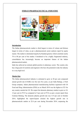12
INDIAN PHARMACEUTICAL INDUSTRY
Introduction
The Indian pharmaceuticals market is third largest in terms of volume and thirteen
largest in terms of value, as per a pharmaceuticals sector analysis report by equity
master. The market is dominated majorly by branded generics which constitute nearly
70 to 80 per cent of the market. Considered to be a highly fragmented industry,
consolidation has increasingly become an important feature of the Indian
pharmaceutical market.
India has achieved an eminent global position in pharmacy sector. The country also
has a huge pool of scientists and engineers who have the potential to take the industry
to a very high level.
Market Size
The Indian pharmaceutical industry is estimated to grow at 20 per cent compound
annual growth rate (CAGR) over the next five years, as per India Ratings, a Fitch
Group company. Indian pharmaceutical manufacturing facilities registered with US
Food and Drug Administration (FDA) as on March 2014 was the highest at 523 for
any country outside the US. We expect the domestic pharmacy market to grow at 10-
12 per cent in FY15 as compared to 9 per cent in FY14, as per a recent report from
Centrum Broking. The domestic pharma growth rate was 11.9 per cent in October
2014, highlighted the report.Gujarat clocked the highest growth rate in
pharmaceuticals market at 22.4 per cent during November 2014, surpassing the
 
