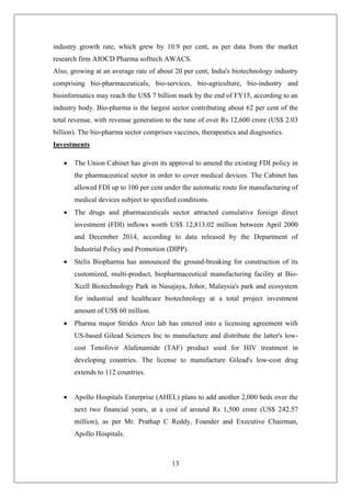 13
industry growth rate, which grew by 10.9 per cent, as per data from the market
research firm AIOCD Pharma softtech AWACS.
Also, growing at an average rate of about 20 per cent, India's biotechnology industry
comprising bio-pharmaceuticals, bio-services, bio-agriculture, bio-industry and
bioinformatics may reach the US$ 7 billion mark by the end of FY15, according to an
industry body. Bio-pharma is the largest sector contributing about 62 per cent of the
total revenue, with revenue generation to the tune of over Rs 12,600 crore (US$ 2.03
billion). The bio-pharma sector comprises vaccines, therapeutics and diagnostics.
Investments
 The Union Cabinet has given its approval to amend the existing FDI policy in
the pharmaceutical sector in order to cover medical devices. The Cabinet has
allowed FDI up to 100 per cent under the automatic route for manufacturing of
medical devices subject to specified conditions.
 The drugs and pharmaceuticals sector attracted cumulative foreign direct
investment (FDI) inflows worth US$ 12,813.02 million between April 2000
and December 2014, according to data released by the Department of
Industrial Policy and Promotion (DIPP).
 Stelis Biopharma has announced the ground-breaking for construction of its
customized, multi-product, biopharmaceutical manufacturing facility at Bio-
Xcell Biotechnology Park in Nusajaya, Johor, Malaysia's park and ecosystem
for industrial and healthcare biotechnology at a total project investment
amount of US$ 60 million.
 Pharma major Strides Arco lab has entered into a licensing agreement with
US-based Gilead Sciences Inc to manufacture and distribute the latter's low-
cost Tenofovir Alafenamide (TAF) product used for HIV treatment in
developing countries. The license to manufacture Gilead's low-cost drug
extends to 112 countries.
 Apollo Hospitals Enterprise (AHEL) plans to add another 2,000 beds over the
next two financial years, at a cost of around Rs 1,500 crore (US$ 242.57
million), as per Mr. Prathap C Reddy, Founder and Executive Chairman,
Apollo Hospitals.
 