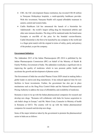 14
 CDC, the UK’s development finance institution, has invested US$ 48 million
in Narayana Hridayalaya hospitals, a multi-speciality healthcare provider.
With this investment, Narayana Health will expand affordable treatment in
eastern, central and western India.
 Cadila Healthcare Ltd has announced the launch of a biosimilar for
Adalimumab - the world’s largest selling drug for rheumatoid arthritis and
other auto immune disorders. The drug will be marketed under the brand name
Exemptia at one-fifth of the price for the branded version-Humira.
Cadila’sbiosimilar is the first to be launched by any company in the world and
is a finger print match with the original in terms of safety, purity and potency
of the product, as per the company.
Government Initiatives
The Addendum 2015 of the Indian Pharmacopoeia (IP) 2014 is published by the
Indian Pharmacopoeia Commission (IPC) on behalf of the Ministry of Health &
Family Welfare, Government of India. The addendum would play a significant role in
improving the quality of medicines which in turn promote public health and
accelerate the growth and development of pharma sector.
The Government of India has unveiled 'Pharma Vision 2020' aimed at making India a
global leader in end-to-end drug manufacture. It has reduced approval time for new
facilities to boost investments. Further, the government has also put in place
mechanisms such as the Drug Price Control Order and the National Pharmaceutical
Pricing Authority to address the issue of affordability and availability of medicines.
Romania is keen to tie up with the Indian pharmaceutical companies for research and
develop new drugs. "Romania will collaborate with India for license acquisition to
sale India's drugs in Europe," said Mr. Mario Crute, Counselor in Ministry of health
in Romania at GCCI. The country will tie up with the Indian pharmaceutical
companies for research and develop new drugs.
Some of the major initiatives taken by the government to promote the pharmaceutical
sector in India are as follows:
 