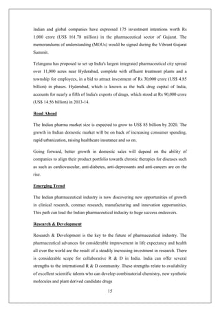 15
Indian and global companies have expressed 175 investment intentions worth Rs
1,000 crore (US$ 161.78 million) in the pharmaceutical sector of Gujarat. The
memorandums of understanding (MOUs) would be signed during the Vibrant Gujarat
Summit.
Telangana has proposed to set up India's largest integrated pharmaceutical city spread
over 11,000 acres near Hyderabad, complete with effluent treatment plants and a
township for employees, in a bid to attract investment of Rs 30,000 crore (US$ 4.85
billion) in phases. Hyderabad, which is known as the bulk drug capital of India,
accounts for nearly a fifth of India's exports of drugs, which stood at Rs 90,000 crore
(US$ 14.56 billion) in 2013-14.
Road Ahead
The Indian pharma market size is expected to grow to US$ 85 billion by 2020. The
growth in Indian domestic market will be on back of increasing consumer spending,
rapid urbanization, raising healthcare insurance and so on.
Going forward, better growth in domestic sales will depend on the ability of
companies to align their product portfolio towards chronic therapies for diseases such
as such as cardiovascular, anti-diabetes, anti-depressants and anti-cancers are on the
rise.
Emerging Trend
The Indian pharmaceutical industry is now discovering new opportunities of growth
in clinical research, contract research, manufacturing and innovation opportunities.
This path can lead the Indian pharmaceutical industry to huge success endeavors.
Research & Development
Research & Development is the key to the future of pharmaceutical industry. The
pharmaceutical advances for considerable improvement in life expectancy and health
all over the world are the result of a steadily increasing investment in research. There
is considerable scope for collaborative R & D in India. India can offer several
strengths to the international R & D community. These strengths relate to availability
of excellent scientific talents who can develop combinatorial chemistry, new synthetic
molecules and plant derived candidate drugs
 