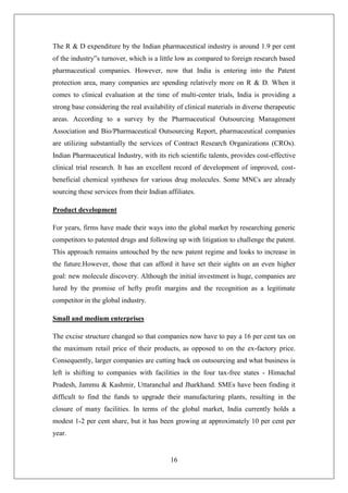 16
The R & D expenditure by the Indian pharmaceutical industry is around 1.9 per cent
of the industry‟s turnover, which is a little low as compared to foreign research based
pharmaceutical companies. However, now that India is entering into the Patent
protection area, many companies are spending relatively more on R & D. When it
comes to clinical evaluation at the time of multi-center trials, India is providing a
strong base considering the real availability of clinical materials in diverse therapeutic
areas. According to a survey by the Pharmaceutical Outsourcing Management
Association and Bio/Pharmaceutical Outsourcing Report, pharmaceutical companies
are utilizing substantially the services of Contract Research Organizations (CROs).
Indian Pharmaceutical Industry, with its rich scientific talents, provides cost-effective
clinical trial research. It has an excellent record of development of improved, cost-
beneficial chemical syntheses for various drug molecules. Some MNCs are already
sourcing these services from their Indian affiliates.
Product development
For years, firms have made their ways into the global market by researching generic
competitors to patented drugs and following up with litigation to challenge the patent.
This approach remains untouched by the new patent regime and looks to increase in
the future.However, those that can afford it have set their sights on an even higher
goal: new molecule discovery. Although the initial investment is huge, companies are
lured by the promise of hefty profit margins and the recognition as a legitimate
competitor in the global industry.
Small and medium enterprises
The excise structure changed so that companies now have to pay a 16 per cent tax on
the maximum retail price of their products, as opposed to on the ex-factory price.
Consequently, larger companies are cutting back on outsourcing and what business is
left is shifting to companies with facilities in the four tax-free states - Himachal
Pradesh, Jammu & Kashmir, Uttaranchal and Jharkhand. SMEs have been finding it
difficult to find the funds to upgrade their manufacturing plants, resulting in the
closure of many facilities. In terms of the global market, India currently holds a
modest 1-2 per cent share, but it has been growing at approximately 10 per cent per
year.
 