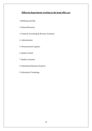 19
Different departments working in the head office are
1.Marketing and Sale
2. Human Resources
3. Financial Accounting & Revenue Assurance
4. Administration
5. Procurement & Logistics
6. Quality Control
7. Quality Assurance
8. International Business (Exports)
9. Information Technology
 