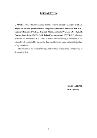 2
DECLARATION
I, NIKHIL JHAMB hereby declare that this research entitled ― Analysis of M.I.S.
Report of various pharmaceutical companies (Mediforce Heathcare Pvt. Ltd.,
Sirmour Remedies Pvt. Ltd., Copmed Pharmaceuticals Pvt. Ltd. UNIT-I,II,III,
Pharma Force Labs UNIT-I,II,III, Relax Pharmaceuticals UNIT-I,II.)‖ submitted
by me for the award of M.B.A. (Final) of Kurukshetra University, Kurukshetra, is the
original work conducted by me and the data provided in the study authentic to the best
of my knowledge.
This research is not submitted to any other Institute or University for the award or
degree of M.B.A.
NIKHIL JHAMB
M.B.A.(Final)
 