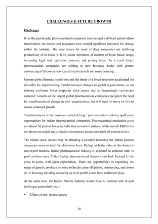 20
CHALLENGES & FUTURE GROWTH
Challenges
Over the past decade, pharmaceutical companies have entered a difficult period where
shareholders, the market and regulators have created significant pressures for change
within the industry. The core issues for most of drug companies are declining
productivity of in-house R & D, patent expiration of number of block buster drugs,
increasing legal and regulatory concern, and pricing issue. As a result larger
pharmaceutical companies are shifting to new business model with greater
outsourcing of discovery services, clinical research and manufacturing.
Current global financial conditions and the threat of a broad recession accelerated the
timetable for implementing transformational changes in global organizations, as the
industry confronts lower corporate stock prices and an increasingly cost-averse
customer. Leaders of the largest global pharmaceutical companies recognize the need
for transformational change in their organizations, but will need to move swiftly to
ensure sustained growth.
Transformations in the business model of larger pharmaceutical industry spell more
opportunities for Indian pharmaceutical companies. Pharmaceutical production costs
are almost 50 percent lower in India than in western nations, while overall R&D costs
are about one-eighth and clinical trial expenses around one-tenth of western levels.
The Indian stock market may be dreading a possible recession but Indian pharma
companies seem unfazed by slowdown fears. Riding on better sales in the domestic
and export markets, Indian pharmaceutical industry is expected to continue with its
good perform ance. Today Indian pharmaceutical Industry can look forward to the
years to come, with great expectations. There are opportunities in expanding the
range of generic products as more molecule come off patent, outsourcing, and above
all, in focusing into drug discovery as more profits come from traditional plays.
At the same time, the Indian Pharma Industry would have to contend with several
challenges particularly the :-
• Effects of new product patent
 