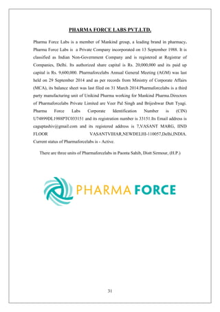 31
PHARMA FORCE LABS PVT.LTD.
Pharma Force Labs is a member of Mankind group, a leading brand in pharmacy.
Pharma Force Labs is a Private Company incorporated on 13 September 1988. It is
classified as Indian Non-Government Company and is registered at Registrar of
Companies, Delhi. Its authorized share capital is Rs. 20,000,000 and its paid up
capital is Rs. 9,600,000. Pharmaforcelabs Annual General Meeting (AGM) was last
held on 29 September 2014 and as per records from Ministry of Corporate Affairs
(MCA), its balance sheet was last filed on 31 March 2014.Pharmaforcelabs is a third
party manufacturing unit of Unikind Pharma working for Mankind Pharma.Directors
of Pharmaforcelabs Private Limited are Veer Pal Singh and Brijeshwar Dutt Tyagi.
Pharma Force Labs Corporate Identification Number is (CIN)
U74899DL1988PTC033151 and its registration number is 33151.Its Email address is
caguptashiv@gmail.com and its registered address is 7,VASANT MARG, IIND
FLOOR VASANTVIHAR,NEWDELHI-110057,Delhi,INDIA.
Current status of Pharmaforcelabs is - Active.
There are three units of Pharmaforcelabs in Paonta Sahib, Distt Sirmour, (H.P.)
 