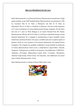 35
RELAX PHARMACEUTICALS
Relax Pharmaceuticals is an Ethical and Generic Pharmaceutical manufacturer of high
quality products as per GMP Standards.Relax Pharmaceuticals was promoted in 1994
by visionaries Shri K. D. Patel, a Pharmacist and Shri D. R. Patel, an
Industrialist. Shri K. D. Patel is a Bachelor in Pharmacy who has overall experience
of 15 years in production of various pharmaceutical dosage companies. He also had a
rich stint of 5 years as Work Manager in an Export Oriented Firm M/s Hamax
Pharmaceuticals, Baroda. Shri D. R. Patel is a well known industrialist having a sound
financial background. He is engaged in manufacturing of epoxy moulded, current
transformers and Resin Products. He enjoys a credible name due to superior quality of
products which are well accepted in Government Departments and reputed Private
Companies. The company has gradually established a strong foothold on production
of various pharmaceuticals which covers a comprehensive range:Tablets: Antacids,
Analgesics, Antihypertensives Sedatives & hypnotics, Anti diahhoreals. CAPSULES :
Antibiotics, B-Complex &Haematinics. Liquid Orals: C-Complex, Haematinics,
Antacids Cough Syrups, Protein Syrup. Anti bacterials, Anti diahhoreals etc.Current
status of Relax Pharmaceuticals- Active.
Relax Pharmaceuticals is working in Paonta Sahib under 2 units.
 