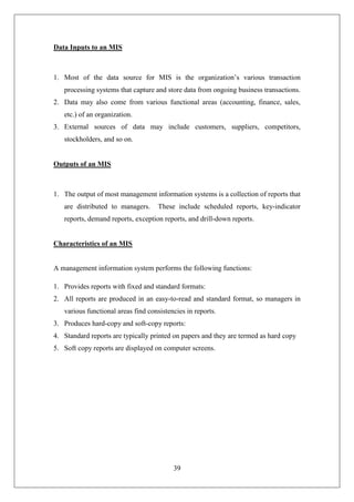 39
Data Inputs to an MIS
1. Most of the data source for MIS is the organization’s various transaction
processing systems that capture and store data from ongoing business transactions.
2. Data may also come from various functional areas (accounting, finance, sales,
etc.) of an organization.
3. External sources of data may include customers, suppliers, competitors,
stockholders, and so on.
Outputs of an MIS
1. The output of most management information systems is a collection of reports that
are distributed to managers. These include scheduled reports, key-indicator
reports, demand reports, exception reports, and drill-down reports.
Characteristics of an MIS
A management information system performs the following functions:
1. Provides reports with fixed and standard formats:
2. All reports are produced in an easy-to-read and standard format, so managers in
various functional areas find consistencies in reports.
3. Produces hard-copy and soft-copy reports:
4. Standard reports are typically printed on papers and they are termed as hard copy
5. Soft copy reports are displayed on computer screens.
 