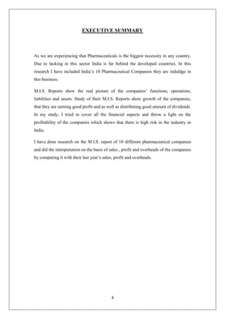 4
EXECUTIVE SUMMARY
As we are experiencing that Pharmaceuticals is the biggest necessity in any country.
Due to lacking in this sector India is far behind the developed countries. In this
research I have included India’s 10 Pharmaceutical Companies they are induldge in
this business.
M.I.S. Reports show the real picture of the companies’ functions, operations,
liabilities and assets. Study of their M.I.S. Reports show growth of the companies,
that they are earning good profit and as well as distributing good amount of dividends.
In my study, I tried to cover all the financial aspects and throw a light on the
profitability of the companies which shows that there is high risk in the industry in
India.
I have done research on the M.I.S. report of 10 different pharmaceutical companies
and did the interpretation on the basis of sales , profit and overheads of the companies
by comparing it with their last year’s sales, profit and overheads.
 