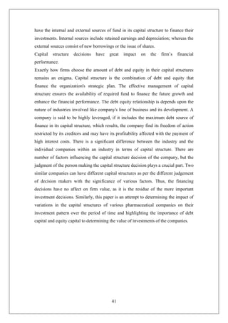 41
have the internal and external sources of fund in its capital structure to finance their
investments. Internal sources include retained earnings and depreciation; whereas the
external sources consist of new borrowings or the issue of shares.
Capital structure decisions have great impact on the firm’s financial
performance.
Exactly how firms choose the amount of debt and equity in their capital structures
remains an enigma. Capital structure is the combination of debt and equity that
finance the organization's strategic plan. The effective management of capital
structure ensures the availability of required fund to finance the future growth and
enhance the financial performance. The debt equity relationship is depends upon the
nature of industries involved like company's line of business and its development. A
company is said to be highly leveraged, if it includes the maximum debt source of
finance in its capital structure, which results, the company find its freedom of action
restricted by its creditors and may have its profitability affected with the payment of
high interest costs. There is a significant difference between the industry and the
individual companies within an industry in terms of capital structure. There are
number of factors influencing the capital structure decision of the company, but the
judgment of the person making the capital structure decision plays a crucial part. Two
similar companies can have different capital structures as per the different judgement
of decision makers with the significance of various factors. Thus, the financing
decisions have no affect on firm value, as it is the residue of the more important
investment decisions. Similarly, this paper is an attempt to determining the impact of
variations in the capital structures of various pharmaceutical companies on their
investment pattern over the period of time and highlighting the importance of debt
capital and equity capital to determining the value of investments of the companies.
 