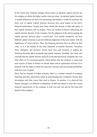 42
In the recent time, financial manager always plans an optimum capital structure for
his company to obtain the higher market value per share. An optimal capital structure
is usually defined as one that will maximizing shareholder’s wealth by minimize the
firm's cost of capital. Capital structure decisions have great impact on the firm’s
financial performance. Exactly how firms choose the amount of debt and equity in
their capital structures still an enigma. There are number of factors influencing the
capital structure decision of the company, but the judgment of the person making the
capital structure decision plays a crucial part. Two similar companies can have
different capital structures as per the different judgement of decision makers with the
significance of various factors. Thus, the financing decisions have no affect on firm
value, as it is the residue of the more important investment decisions. Therefore,
firms, managers, and investors, devote more time and resources to making the
financing decisions about dividends and capital structure. Similarly, this study also
conclude that the capital structure decision of the pharmaceutical companies has very
little effect on its investment pattern, which defines that the company is using long
term sources of funds to finance its current assets and its operational activities of its
business with the object to attain the long term solvency and maximising profitability
with least cost of capital.
Since, last two decades of Indian economy, there is a continue research on company
financing activities, particularly aimed at understanding how companies finance their
investments and what source they used to finance. In practice, it is observed that
finance managers use different combinations of debt and equity to meet the various
financial requirements of the company at least cost and risk and for the long term
benefit of the company.
 